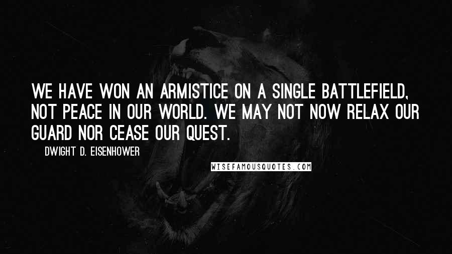 Dwight D. Eisenhower Quotes: We have won an armistice on a single battlefield, not peace in our world. We may not now relax our guard nor cease our quest.