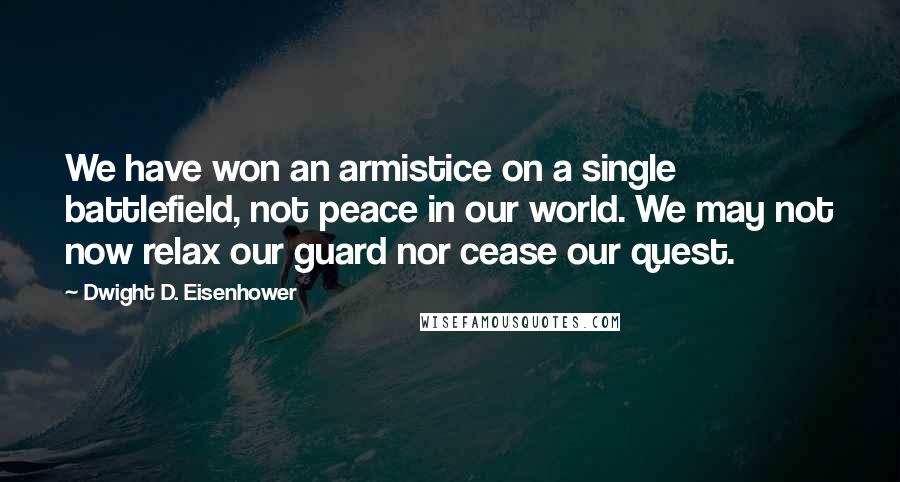 Dwight D. Eisenhower Quotes: We have won an armistice on a single battlefield, not peace in our world. We may not now relax our guard nor cease our quest.