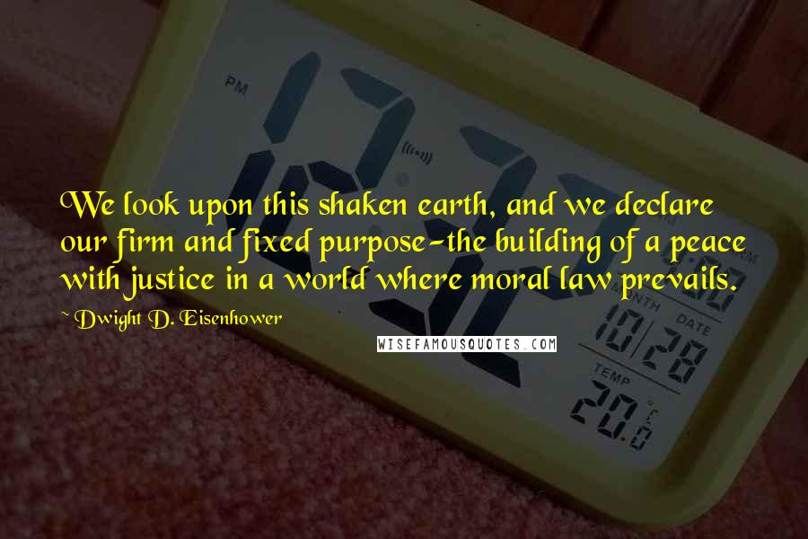 Dwight D. Eisenhower Quotes: We look upon this shaken earth, and we declare our firm and fixed purpose-the building of a peace with justice in a world where moral law prevails.