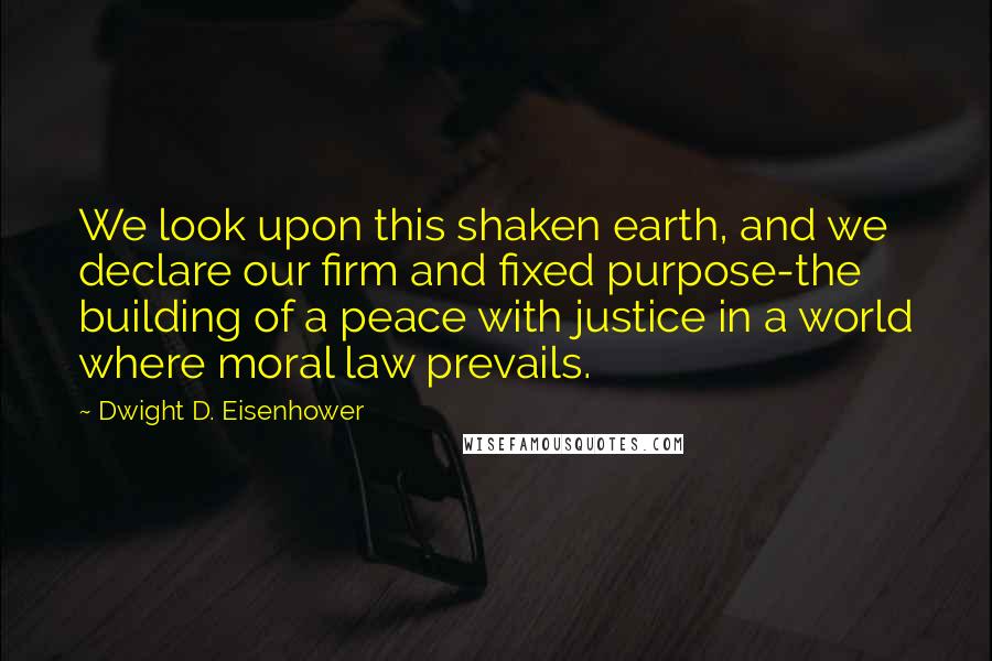 Dwight D. Eisenhower Quotes: We look upon this shaken earth, and we declare our firm and fixed purpose-the building of a peace with justice in a world where moral law prevails.