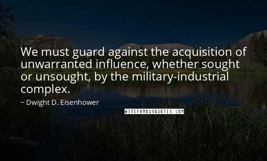 Dwight D. Eisenhower Quotes: We must guard against the acquisition of unwarranted influence, whether sought or unsought, by the military-industrial complex.