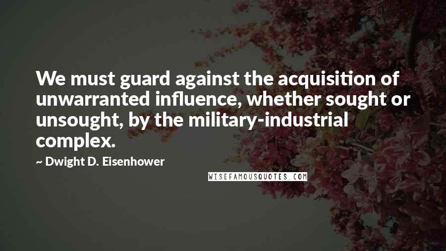 Dwight D. Eisenhower Quotes: We must guard against the acquisition of unwarranted influence, whether sought or unsought, by the military-industrial complex.