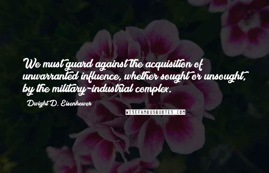 Dwight D. Eisenhower Quotes: We must guard against the acquisition of unwarranted influence, whether sought or unsought, by the military-industrial complex.