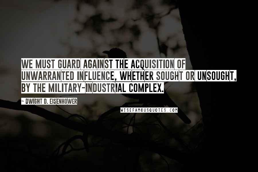 Dwight D. Eisenhower Quotes: We must guard against the acquisition of unwarranted influence, whether sought or unsought, by the military-industrial complex.