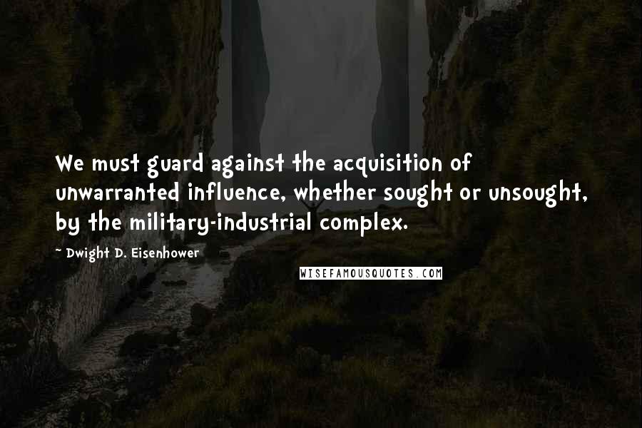 Dwight D. Eisenhower Quotes: We must guard against the acquisition of unwarranted influence, whether sought or unsought, by the military-industrial complex.