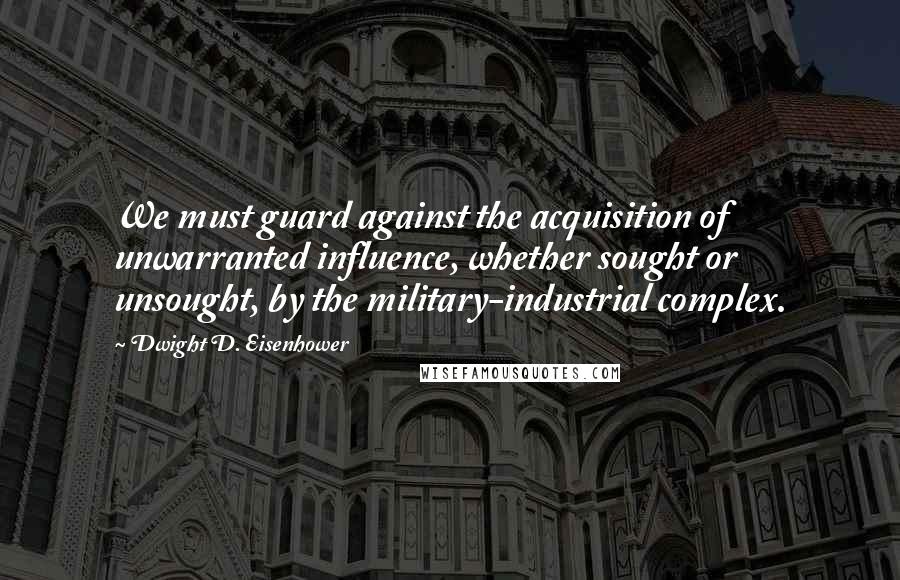 Dwight D. Eisenhower Quotes: We must guard against the acquisition of unwarranted influence, whether sought or unsought, by the military-industrial complex.