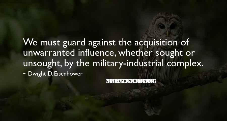 Dwight D. Eisenhower Quotes: We must guard against the acquisition of unwarranted influence, whether sought or unsought, by the military-industrial complex.