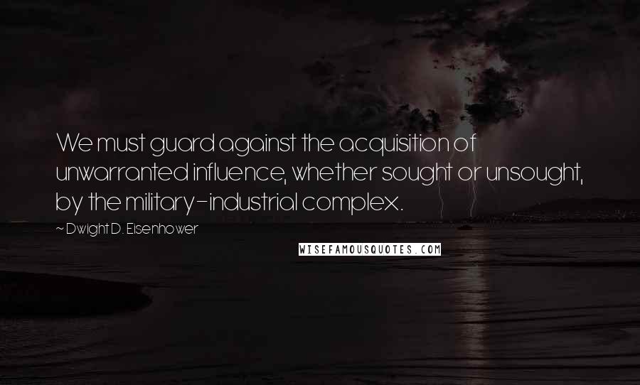 Dwight D. Eisenhower Quotes: We must guard against the acquisition of unwarranted influence, whether sought or unsought, by the military-industrial complex.