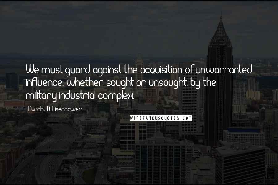 Dwight D. Eisenhower Quotes: We must guard against the acquisition of unwarranted influence, whether sought or unsought, by the military-industrial complex.