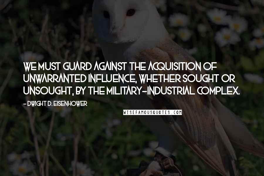 Dwight D. Eisenhower Quotes: We must guard against the acquisition of unwarranted influence, whether sought or unsought, by the military-industrial complex.