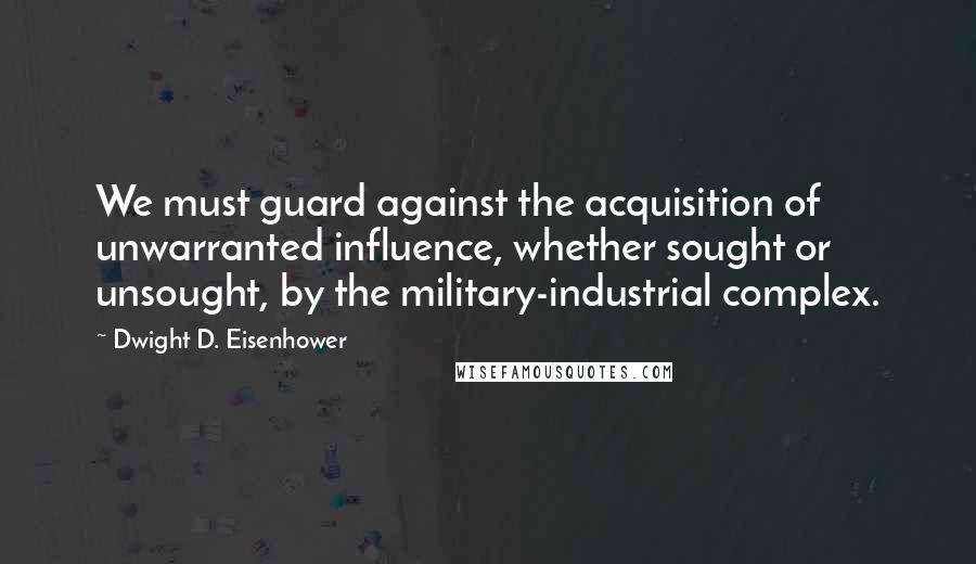 Dwight D. Eisenhower Quotes: We must guard against the acquisition of unwarranted influence, whether sought or unsought, by the military-industrial complex.