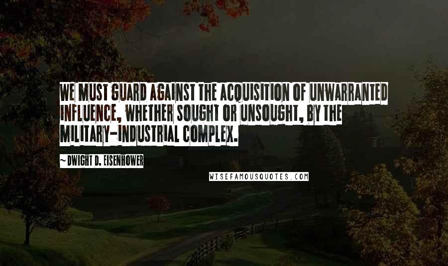 Dwight D. Eisenhower Quotes: We must guard against the acquisition of unwarranted influence, whether sought or unsought, by the military-industrial complex.