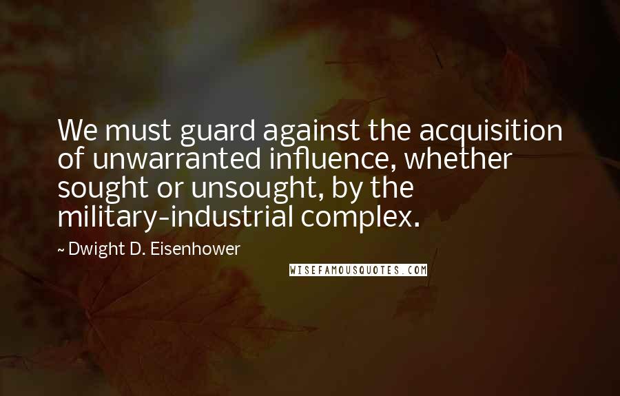 Dwight D. Eisenhower Quotes: We must guard against the acquisition of unwarranted influence, whether sought or unsought, by the military-industrial complex.