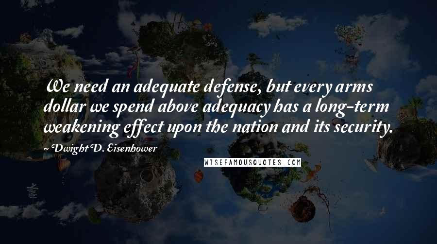 Dwight D. Eisenhower Quotes: We need an adequate defense, but every arms dollar we spend above adequacy has a long-term weakening effect upon the nation and its security.