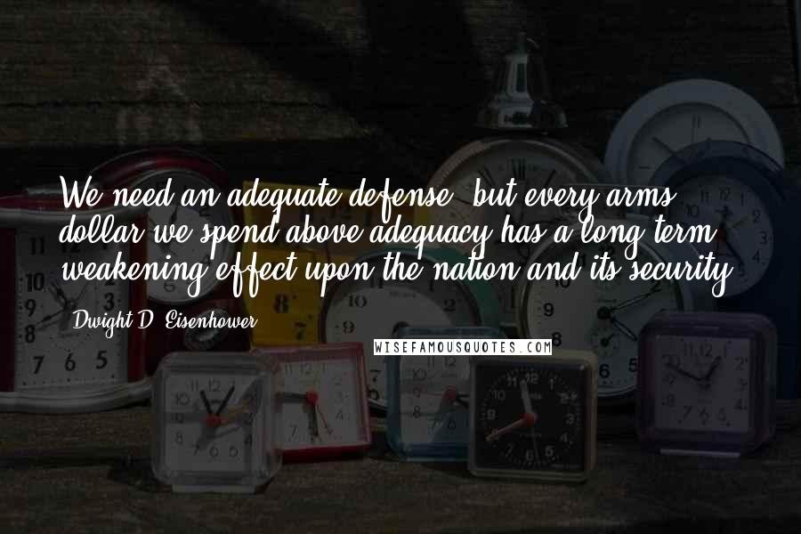 Dwight D. Eisenhower Quotes: We need an adequate defense, but every arms dollar we spend above adequacy has a long-term weakening effect upon the nation and its security.