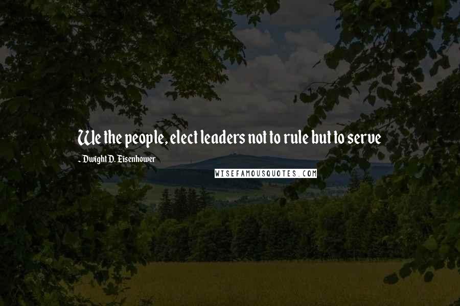 Dwight D. Eisenhower Quotes: We the people, elect leaders not to rule but to serve