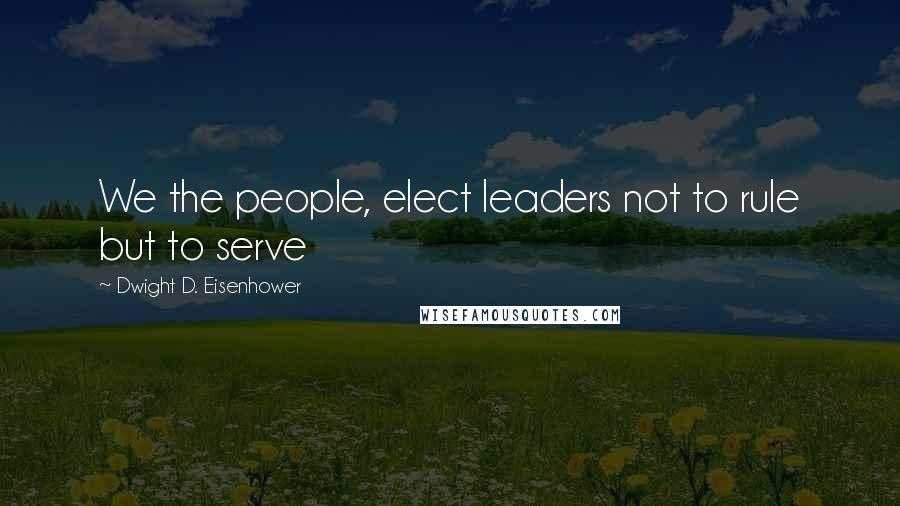 Dwight D. Eisenhower Quotes: We the people, elect leaders not to rule but to serve