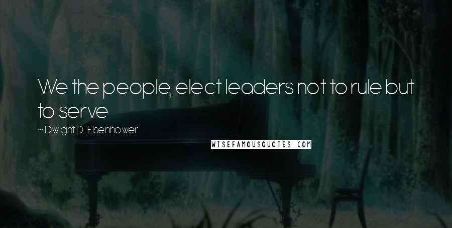 Dwight D. Eisenhower Quotes: We the people, elect leaders not to rule but to serve