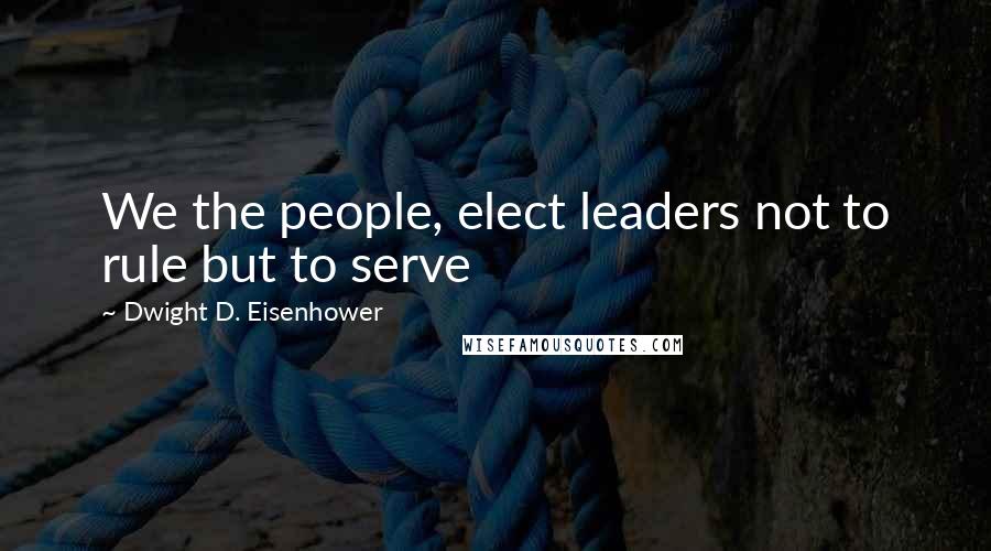 Dwight D. Eisenhower Quotes: We the people, elect leaders not to rule but to serve
