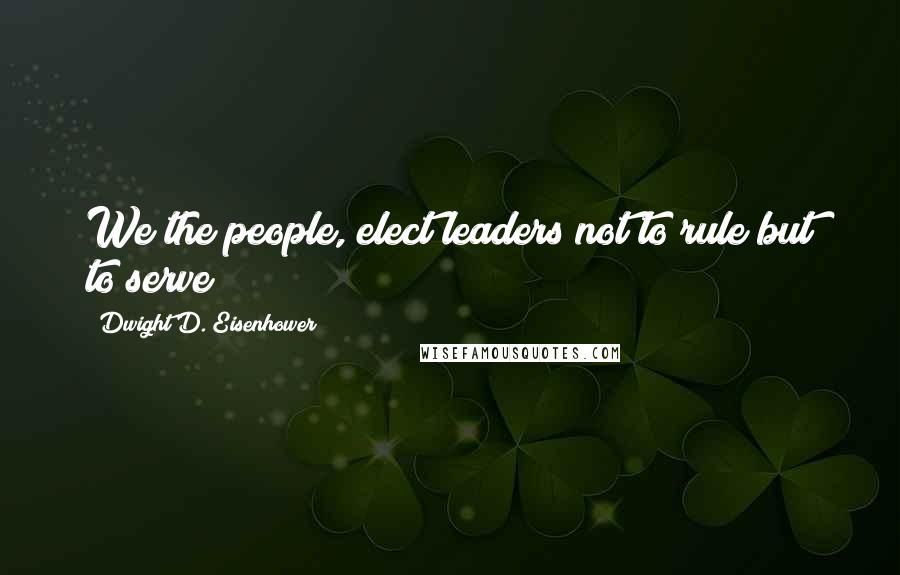 Dwight D. Eisenhower Quotes: We the people, elect leaders not to rule but to serve