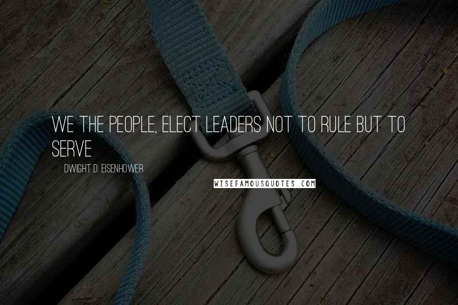 Dwight D. Eisenhower Quotes: We the people, elect leaders not to rule but to serve