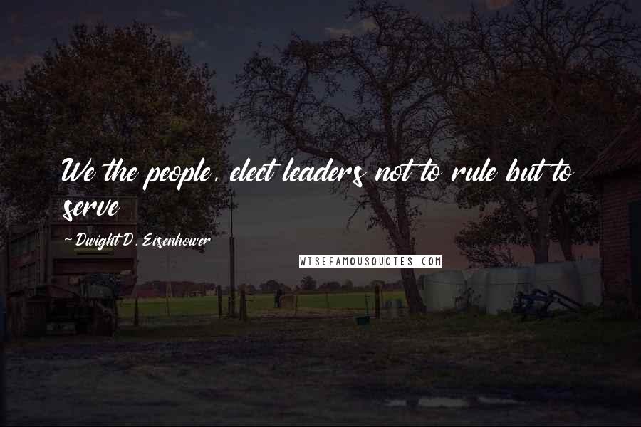 Dwight D. Eisenhower Quotes: We the people, elect leaders not to rule but to serve