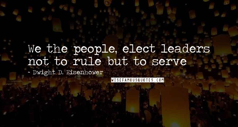 Dwight D. Eisenhower Quotes: We the people, elect leaders not to rule but to serve