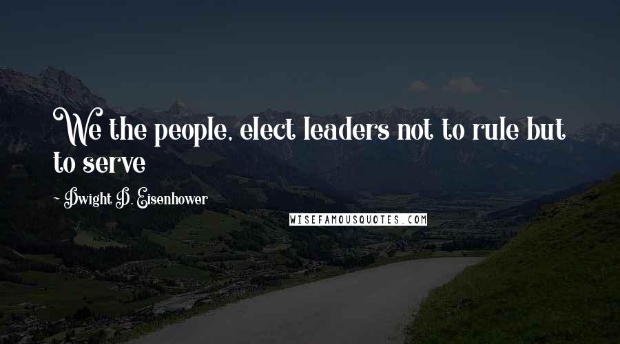 Dwight D. Eisenhower Quotes: We the people, elect leaders not to rule but to serve