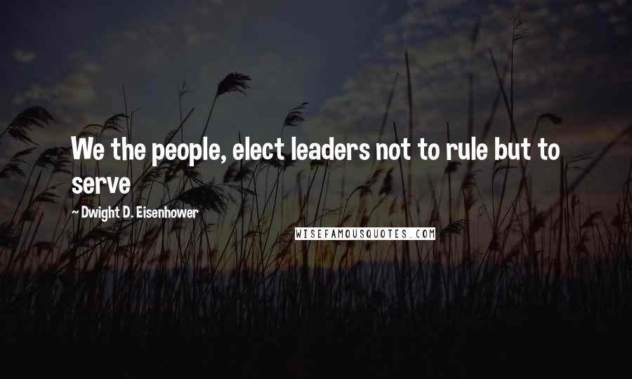 Dwight D. Eisenhower Quotes: We the people, elect leaders not to rule but to serve