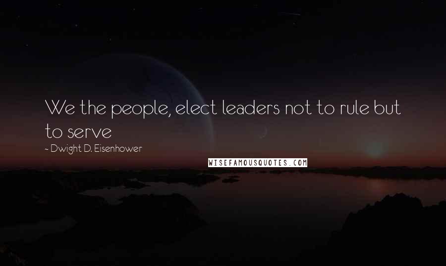 Dwight D. Eisenhower Quotes: We the people, elect leaders not to rule but to serve