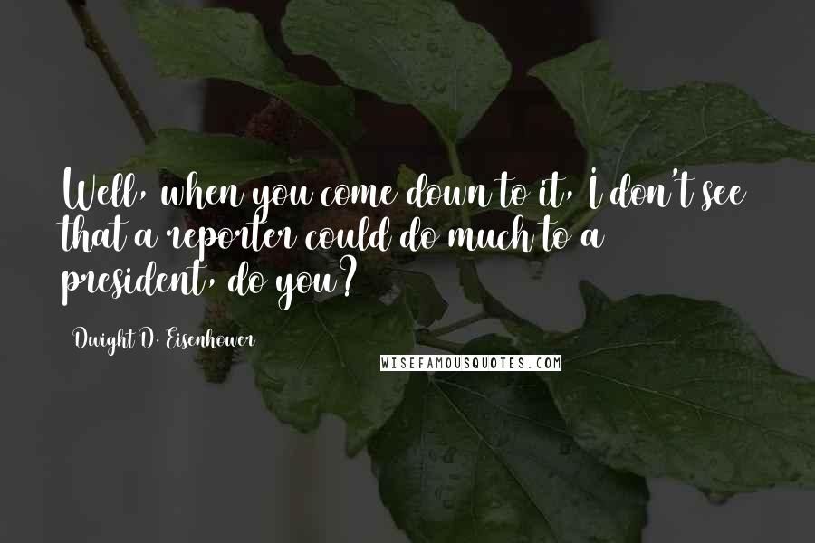 Dwight D. Eisenhower Quotes: Well, when you come down to it, I don't see that a reporter could do much to a president, do you?