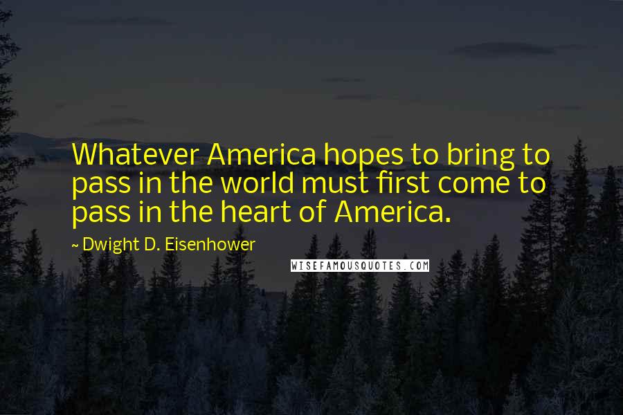 Dwight D. Eisenhower Quotes: Whatever America hopes to bring to pass in the world must first come to pass in the heart of America.