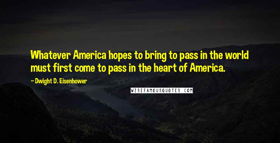 Dwight D. Eisenhower Quotes: Whatever America hopes to bring to pass in the world must first come to pass in the heart of America.