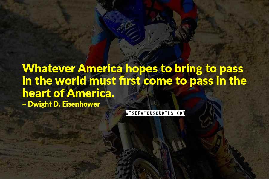 Dwight D. Eisenhower Quotes: Whatever America hopes to bring to pass in the world must first come to pass in the heart of America.