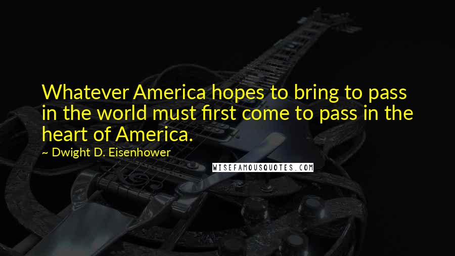 Dwight D. Eisenhower Quotes: Whatever America hopes to bring to pass in the world must first come to pass in the heart of America.