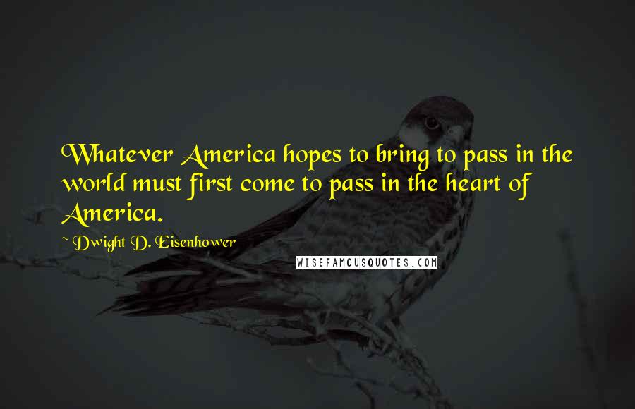 Dwight D. Eisenhower Quotes: Whatever America hopes to bring to pass in the world must first come to pass in the heart of America.