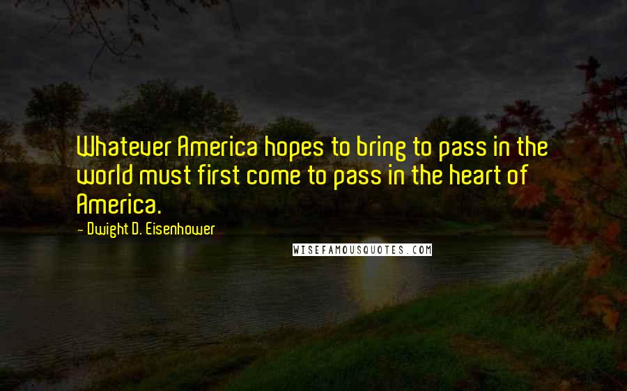 Dwight D. Eisenhower Quotes: Whatever America hopes to bring to pass in the world must first come to pass in the heart of America.