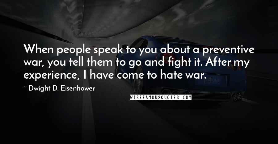 Dwight D. Eisenhower Quotes: When people speak to you about a preventive war, you tell them to go and fight it. After my experience, I have come to hate war.