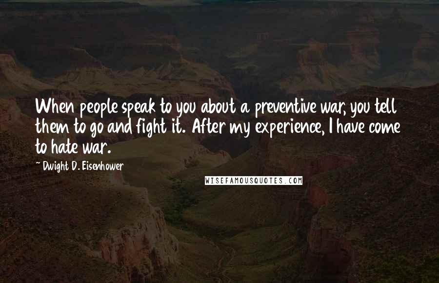 Dwight D. Eisenhower Quotes: When people speak to you about a preventive war, you tell them to go and fight it. After my experience, I have come to hate war.