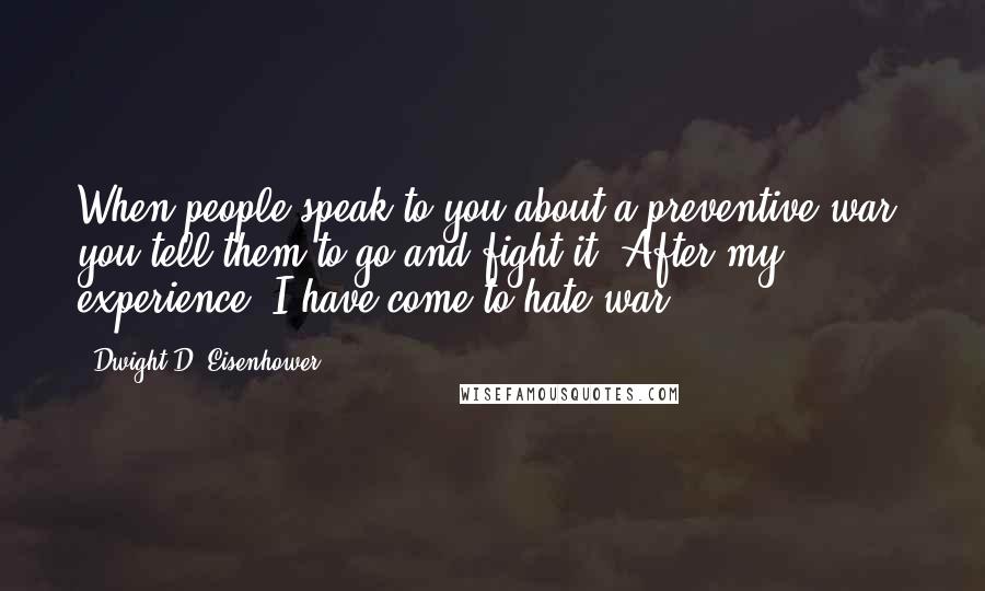 Dwight D. Eisenhower Quotes: When people speak to you about a preventive war, you tell them to go and fight it. After my experience, I have come to hate war.