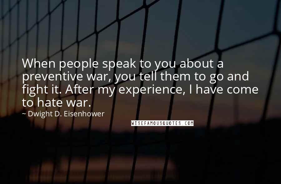 Dwight D. Eisenhower Quotes: When people speak to you about a preventive war, you tell them to go and fight it. After my experience, I have come to hate war.