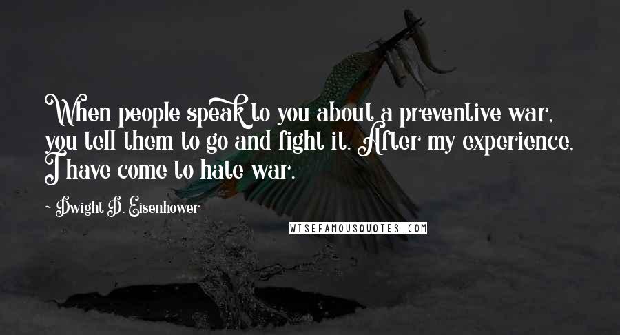 Dwight D. Eisenhower Quotes: When people speak to you about a preventive war, you tell them to go and fight it. After my experience, I have come to hate war.