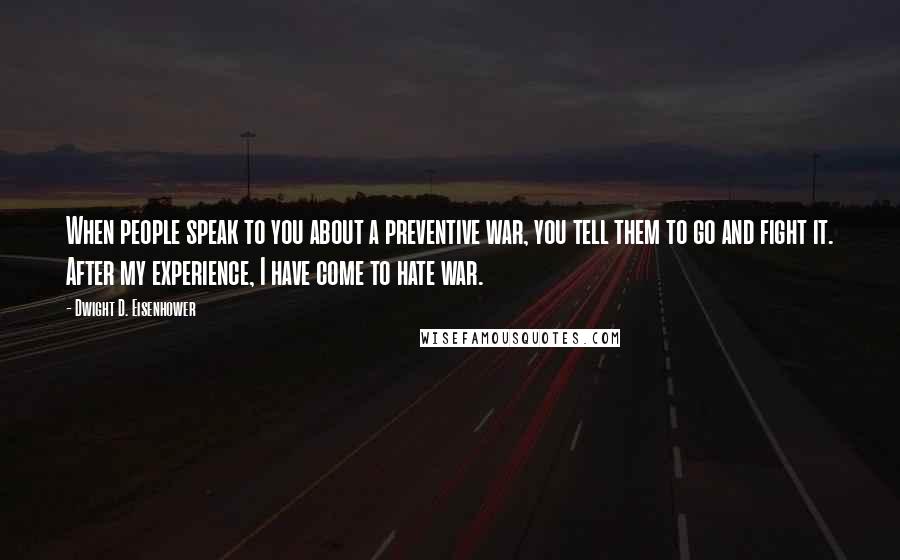 Dwight D. Eisenhower Quotes: When people speak to you about a preventive war, you tell them to go and fight it. After my experience, I have come to hate war.