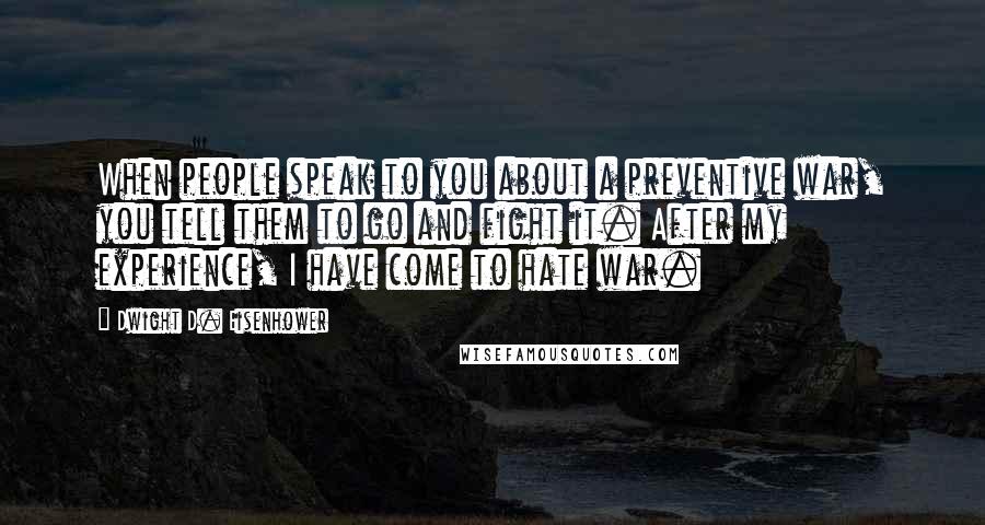 Dwight D. Eisenhower Quotes: When people speak to you about a preventive war, you tell them to go and fight it. After my experience, I have come to hate war.