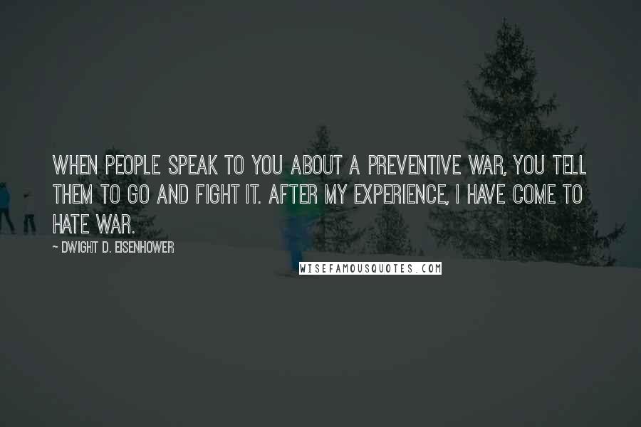 Dwight D. Eisenhower Quotes: When people speak to you about a preventive war, you tell them to go and fight it. After my experience, I have come to hate war.