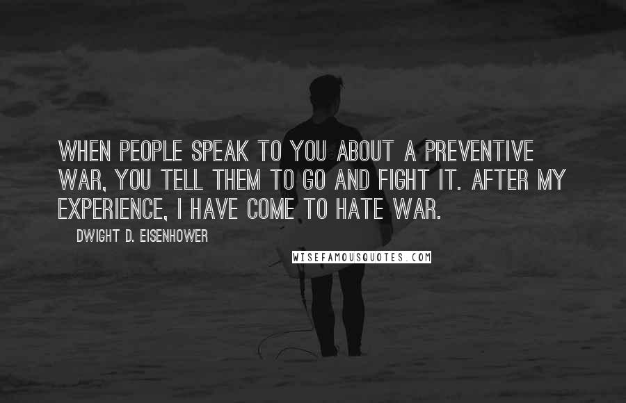 Dwight D. Eisenhower Quotes: When people speak to you about a preventive war, you tell them to go and fight it. After my experience, I have come to hate war.