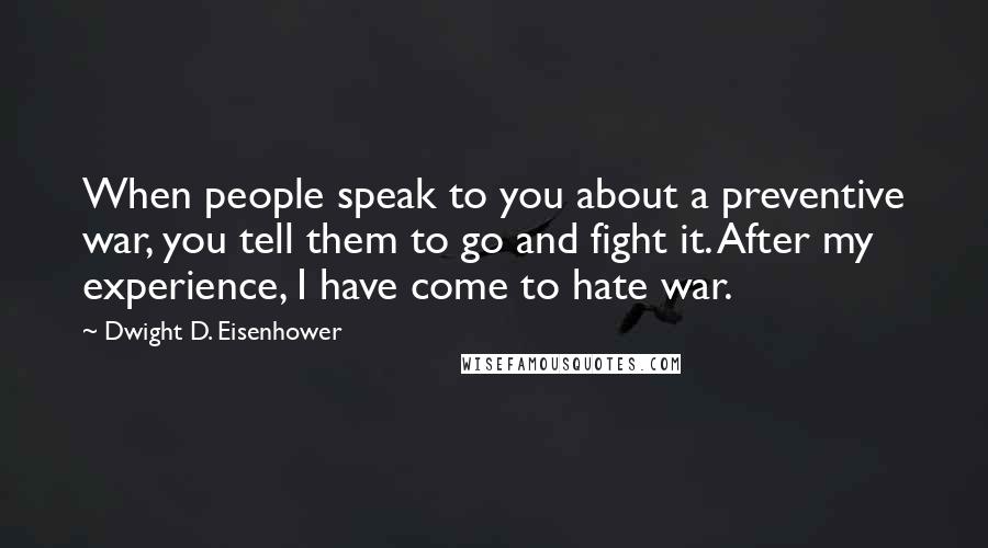 Dwight D. Eisenhower Quotes: When people speak to you about a preventive war, you tell them to go and fight it. After my experience, I have come to hate war.