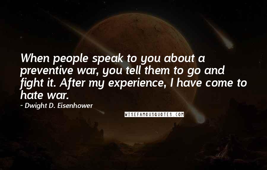 Dwight D. Eisenhower Quotes: When people speak to you about a preventive war, you tell them to go and fight it. After my experience, I have come to hate war.