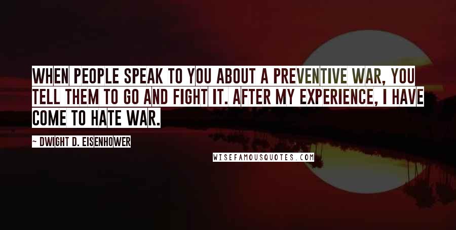 Dwight D. Eisenhower Quotes: When people speak to you about a preventive war, you tell them to go and fight it. After my experience, I have come to hate war.