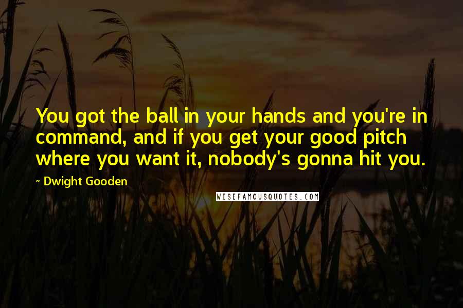 Dwight Gooden Quotes: You got the ball in your hands and you're in command, and if you get your good pitch where you want it, nobody's gonna hit you.